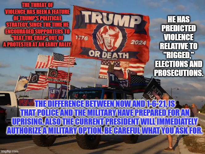 "A time to every purpose, under Heaven. A time for Peace!" | THE THREAT OF VIOLENCE HAS BEEN A FEATURE OF TRUMP'S POLITICAL STRATEGY, SINCE THE TIME HE ENCOURAGED SUPPORTERS TO "BEAT THE CRAP," OUT OF A PROTESTER AT AN EARLY RALLY. HE HAS PREDICTED VIOLENCE RELATIVE TO "RIGGED," ELECTIONS AND PROSECUTIONS. THE DIFFERENCE BETWEEN NOW AND 1-6-21, IS THAT POLICE AND THE MILITARY HAVE PREPARED FOR AN UPRISING. ALSO THE CURRENT PRESIDENT WILL IMMEDIATELY AUTHORIZE A MILITARY OPTION. BE CAREFUL WHAT YOU ASK FOR. | image tagged in politics | made w/ Imgflip meme maker