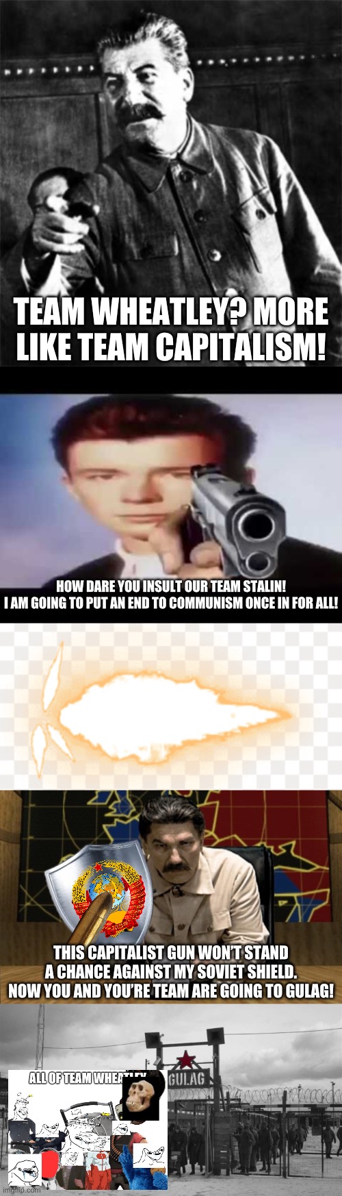 TEAM WHEATLEY? MORE LIKE TEAM CAPITALISM! HOW DARE YOU INSULT OUR TEAM STALIN!
I AM GOING TO PUT AN END TO COMMUNISM ONCE IN FOR ALL! THIS CAPITALIST GUN WON’T STAND A CHANCE AGAINST MY SOVIET SHIELD. NOW YOU AND YOU’RE TEAM ARE GOING TO GULAG! | image tagged in stalin,rick astley pointing at you,gunshot,red alert stalin,gulag | made w/ Imgflip meme maker