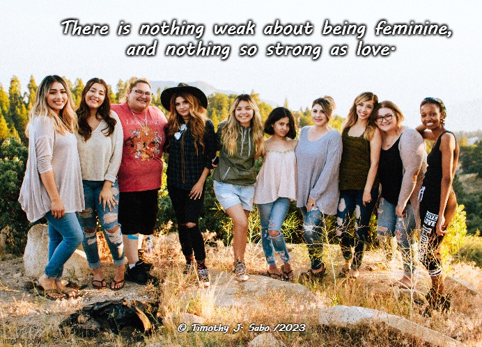 A Woman's Love | There is nothing weak about being feminine,
 and nothing so strong as love. © Timothy J. Sabo /2023 | image tagged in women,love,feminine,strength,harmony | made w/ Imgflip meme maker