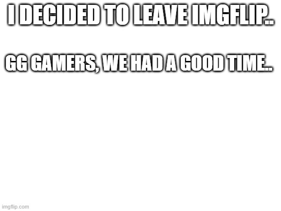 bye.. | I DECIDED TO LEAVE IMGFLIP.. GG GAMERS, WE HAD A GOOD TIME.. | image tagged in blank white template | made w/ Imgflip meme maker