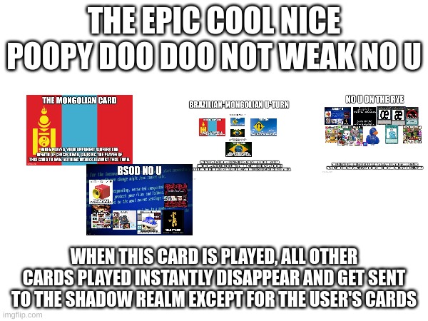 epic cool nice poopy doo doo not weak no u | THE EPIC COOL NICE POOPY DOO DOO NOT WEAK NO U; WHEN THIS CARD IS PLAYED, ALL OTHER CARDS PLAYED INSTANTLY DISAPPEAR AND GET SENT TO THE SHADOW REALM EXCEPT FOR THE USER'S CARDS | image tagged in no u | made w/ Imgflip meme maker