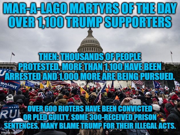 Tarrio's Army. Most were draftees. | MAR-A-LAGO MARTYRS OF THE DAY
OVER 1,100 TRUMP SUPPORTERS; THEN: THOUSANDS OF PEOPLE PROTESTED. MORE THAN 1,100 HAVE BEEN ARRESTED AND 1,000 MORE ARE BEING PURSUED. OVER 600 RIOTERS HAVE BEEN CONVICTED OR PLED GUILTY. SOME 300-RECEIVED PRISON SENTENCES. MANY BLAME TRUMP FOR THEIR ILLEGAL ACTS. | image tagged in politics | made w/ Imgflip meme maker