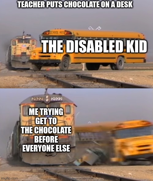 School | TEACHER PUTS CHOCOLATE ON A DESK; THE DISABLED KID; ME TRYING GET TO THE CHOCOLATE BEFORE EVERYONE ELSE | image tagged in a train hitting a school bus | made w/ Imgflip meme maker