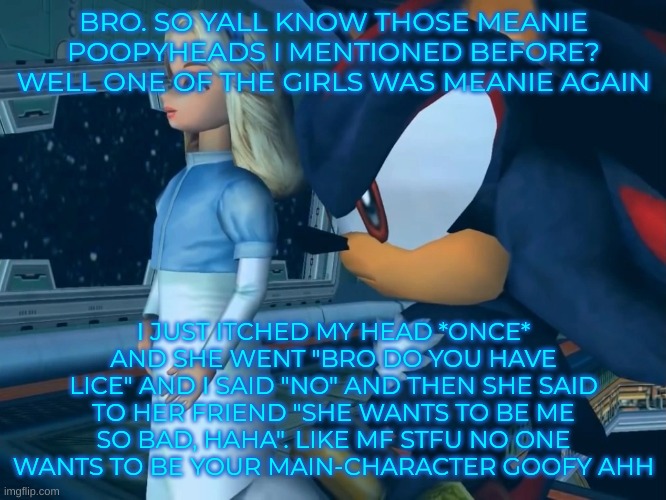 massive ego ong | BRO. SO YALL KNOW THOSE MEANIE POOPYHEADS I MENTIONED BEFORE? WELL ONE OF THE GIRLS WAS MEANIE AGAIN; I JUST ITCHED MY HEAD *ONCE* AND SHE WENT "BRO DO YOU HAVE LICE" AND I SAID "NO" AND THEN SHE SAID TO HER FRIEND "SHE WANTS TO BE ME SO BAD, HAHA". LIKE MF STFU NO ONE WANTS TO BE YOUR MAIN-CHARACTER GOOFY AHH | image tagged in them | made w/ Imgflip meme maker