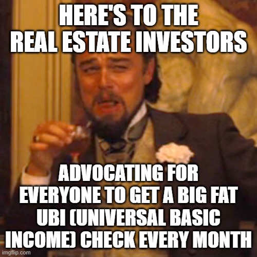 UBI Universal Basic Income, Great for Investors and Authoritarians | HERE'S TO THE REAL ESTATE INVESTORS; ADVOCATING FOR EVERYONE TO GET A BIG FAT UBI (UNIVERSAL BASIC INCOME) CHECK EVERY MONTH | image tagged in communism,communist socialist,democratic socialism,democratic party,socialism,welfare | made w/ Imgflip meme maker