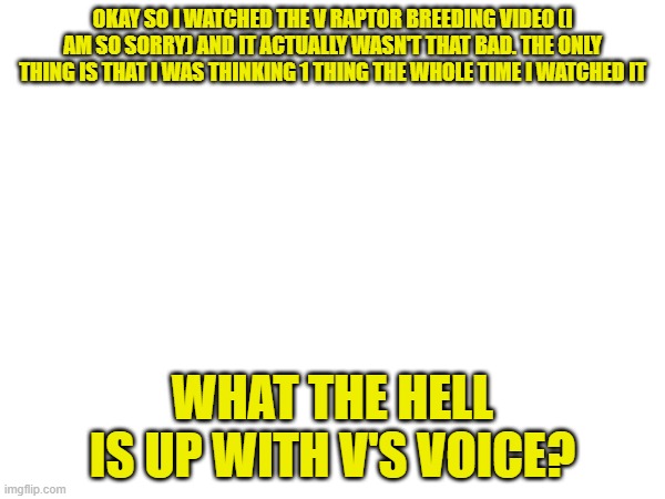 Sorry | OKAY SO I WATCHED THE V RAPTOR BREEDING VIDEO (I AM SO SORRY) AND IT ACTUALLY WASN'T THAT BAD. THE ONLY THING IS THAT I WAS THINKING 1 THING THE WHOLE TIME I WATCHED IT; WHAT THE HELL IS UP WITH V'S VOICE? | made w/ Imgflip meme maker