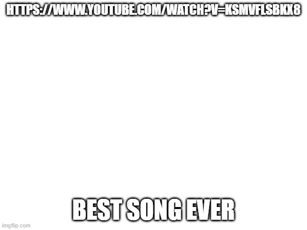 HTTPS://WWW.YOUTUBE.COM/WATCH?V=KSMVFLSBKX8; BEST SONG EVER | made w/ Imgflip meme maker