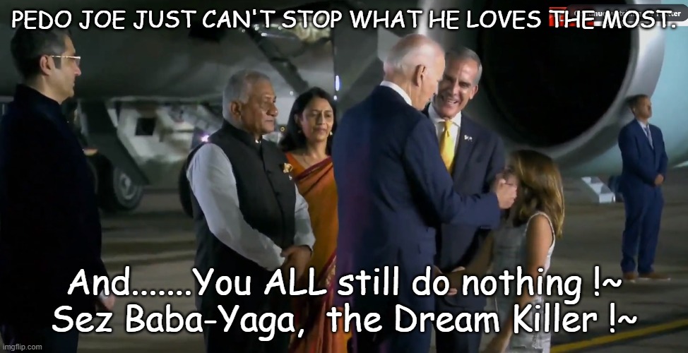 Pedo Joe has got to go !~ | PEDO JOE JUST CAN'T STOP WHAT HE LOVES THE MOST. And.......You ALL still do nothing !~

Sez Baba-Yaga,  the Dream Killer !~ | image tagged in pedophile,lifelong well known pedophile,stupid citizens,pedo joe biden | made w/ Imgflip meme maker