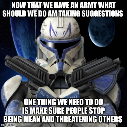 clone trooper fear none | NOW THAT WE HAVE AN ARMY WHAT SHOULD WE DO AM TAKING SUGGESTIONS; ONE THING WE NEED TO DO IS MAKE SURE PEOPLE STOP BEING MEAN AND THREATENING OTHERS | image tagged in clone trooper fear none | made w/ Imgflip meme maker