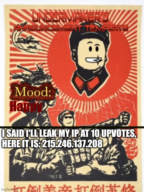 Undermaker's Announcement Template | Happy; I SAID I'LL LEAK MY IP AT 10 UPVOTES, 
HERE IT IS: 215.246.137.208 | image tagged in undermaker's announcement template | made w/ Imgflip meme maker