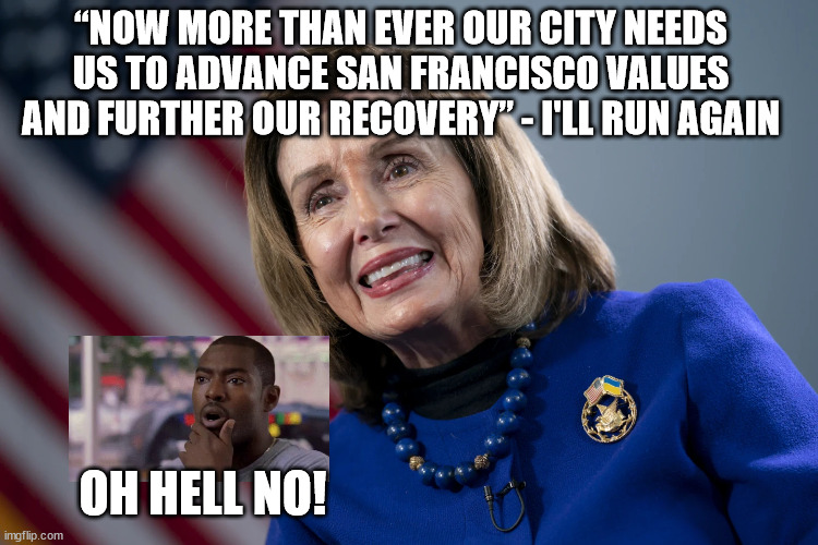 “NOW MORE THAN EVER OUR CITY NEEDS US TO ADVANCE SAN FRANCISCO VALUES AND FURTHER OUR RECOVERY” - I'LL RUN AGAIN; OH HELL NO! | image tagged in pelosi,oh hell no | made w/ Imgflip meme maker