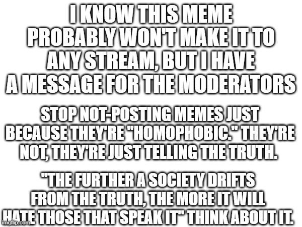 I KNOW THIS MEME PROBABLY WON'T MAKE IT TO ANY STREAM, BUT I HAVE A MESSAGE FOR THE MODERATORS; STOP NOT-POSTING MEMES JUST BECAUSE THEY'RE "HOMOPHOBIC." THEY'RE NOT, THEY'RE JUST TELLING THE TRUTH. ''THE FURTHER A SOCIETY DRIFTS FROM THE TRUTH, THE MORE IT WILL HATE THOSE THAT SPEAK IT'' THINK ABOUT IT. | image tagged in anti-site mod | made w/ Imgflip meme maker