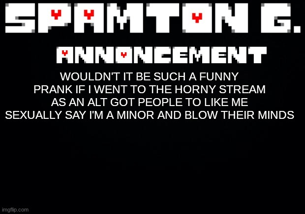 Spamton announcement temp | WOULDN'T IT BE SUCH A FUNNY PRANK IF I WENT TO THE HORNY STREAM AS AN ALT GOT PEOPLE TO LIKE ME SEXUALLY SAY I'M A MINOR AND BLOW THEIR MINDS | image tagged in spamton announcement temp | made w/ Imgflip meme maker