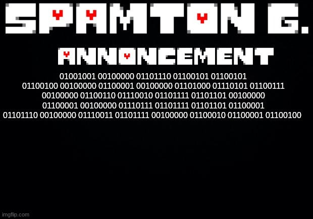 Spamton announcement temp | 01001001 00100000 01101110 01100101 01100101 01100100 00100000 01100001 00100000 01101000 01110101 01100111 00100000 01100110 01110010 01101111 01101101 00100000 01100001 00100000 01110111 01101111 01101101 01100001 01101110 00100000 01110011 01101111 00100000 01100010 01100001 01100100 | image tagged in spamton announcement temp | made w/ Imgflip meme maker