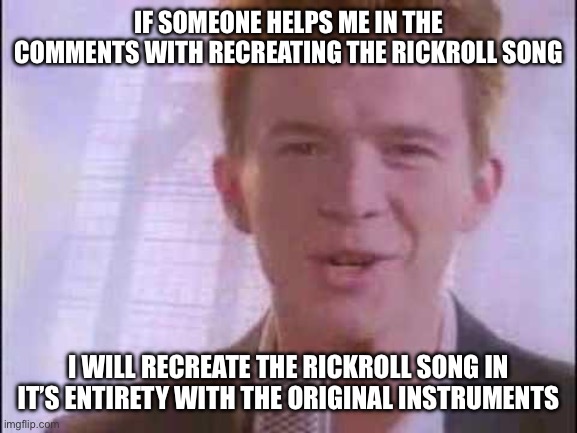 IM ACTUALLY DOING IT | IF SOMEONE HELPS ME IN THE COMMENTS WITH RECREATING THE RICKROLL SONG; I WILL RECREATE THE RICKROLL SONG IN IT’S ENTIRETY WITH THE ORIGINAL INSTRUMENTS | image tagged in rick roll | made w/ Imgflip meme maker