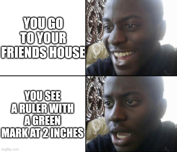 Per Square meter | YOU GO TO YOUR FRIENDS HOUSE; YOU SEE A RULER WITH A GREEN MARK AT 2 INCHES | image tagged in happy / shock | made w/ Imgflip meme maker