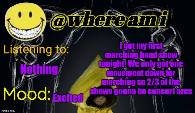 I might post a pic or two of the band and me in my uniform | I got my first marching band show tonight! We only got one movement down for marching so 2/3 of the shows gonna be concert arcs; Nothing; Excited | image tagged in where am i announcement template updated,e | made w/ Imgflip meme maker
