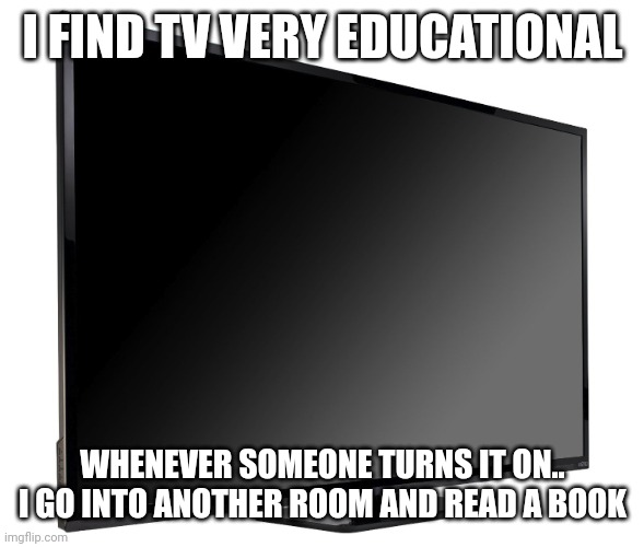 Television TV | I FIND TV VERY EDUCATIONAL; WHENEVER SOMEONE TURNS IT ON.. I GO INTO ANOTHER ROOM AND READ A BOOK | image tagged in television tv | made w/ Imgflip meme maker