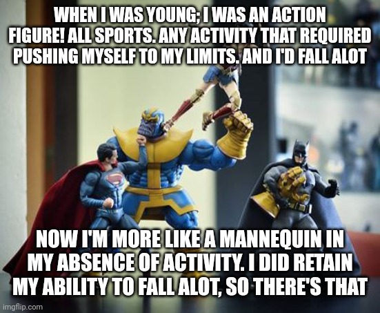 Action figures  | WHEN I WAS YOUNG; I WAS AN ACTION FIGURE! ALL SPORTS. ANY ACTIVITY THAT REQUIRED PUSHING MYSELF TO MY LIMITS. AND I'D FALL ALOT; NOW I'M MORE LIKE A MANNEQUIN IN MY ABSENCE OF ACTIVITY. I DID RETAIN MY ABILITY TO FALL ALOT, SO THERE'S THAT | image tagged in action figures | made w/ Imgflip meme maker