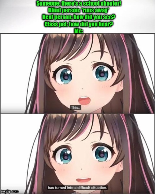 This has turned into a difficult situation | Someone: there’s a school shooter!
Blind person: *runs away*
Deaf person: how did you see?
Class pet: how did you hear?
Me: | image tagged in this has turned into a difficult situation | made w/ Imgflip meme maker