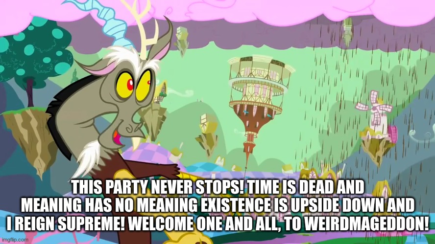 discord weirdmageddon | THIS PARTY NEVER STOPS! TIME IS DEAD AND MEANING HAS NO MEANING EXISTENCE IS UPSIDE DOWN AND I REIGN SUPREME! WELCOME ONE AND ALL, TO WEIRDMAGEDDON! | image tagged in mlp,my little pony,discord,bill cipher,gravity falls,weirdmaggedon | made w/ Imgflip meme maker
