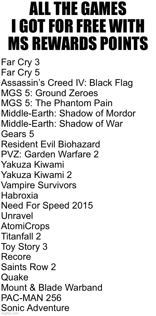 Updated version | ALL THE GAMES I GOT FOR FREE WITH MS REWARDS POINTS; Far Cry 3
Far Cry 5
Assassin’s Creed IV: Black Flag
MGS 5: Ground Zeroes
MGS 5: The Phantom Pain
Middle-Earth: Shadow of Mordor
Middle-Earth: Shadow of War
Gears 5
Resident Evil Biohazard
PVZ: Garden Warfare 2
Yakuza Kiwami
Yakuza Kiwami 2
Vampire Survivors
Habroxia
Need For Speed 2015
Unravel
AtomiCrops
Titanfall 2
Toy Story 3
Recore
Saints Row 2
Quake
Mount & Blade Warband
PAC-MAN 256
Sonic Adventure | made w/ Imgflip meme maker