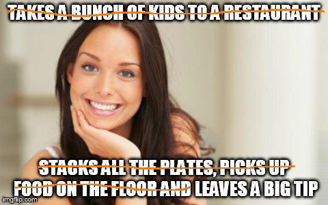 Good Girl Gina | TAKES A BUNCH OF KIDS TO A RESTAURANT STACKS ALL THE PLATES, PICKS UP FOOD ON THE FLOOR AND LEAVES A BIG TIP | image tagged in good girl gina,AdviceAnimals | made w/ Imgflip meme maker