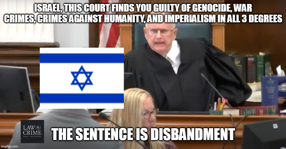 The Trial Of Israel | ISRAEL, THIS COURT FINDS YOU GUILTY OF GENOCIDE, WAR CRIMES, CRIMES AGAINST HUMANITY, AND IMPERIALISM IN ALL 3 DEGREES; THE SENTENCE IS DISBANDMENT | image tagged in judge makes his ruling,israel,courtroom,judge,courtroom judge,war crimes | made w/ Imgflip meme maker