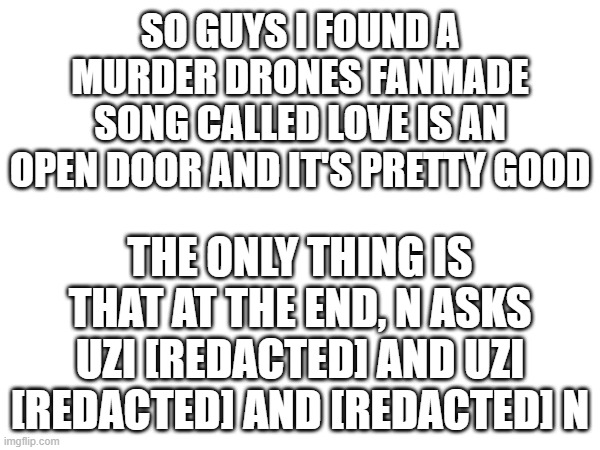 It's good song | SO GUYS I FOUND A MURDER DRONES FANMADE SONG CALLED LOVE IS AN OPEN DOOR AND IT'S PRETTY GOOD; THE ONLY THING IS THAT AT THE END, N ASKS UZI [REDACTED] AND UZI [REDACTED] AND [REDACTED] N | image tagged in murder drones,song | made w/ Imgflip meme maker