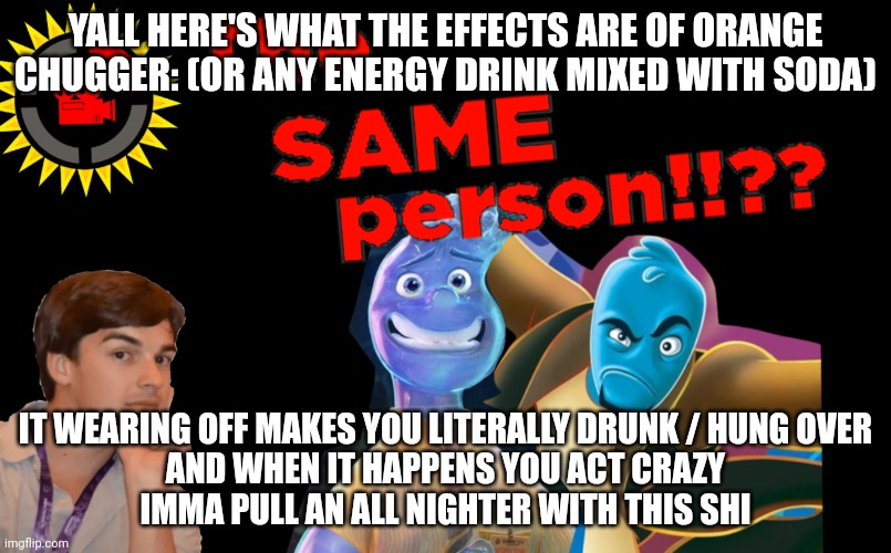 Energy I feel frutiger aero | YALL HERE'S WHAT THE EFFECTS ARE OF ORANGE CHUGGER: (OR ANY ENERGY DRINK MIXED WITH SODA); IT WEARING OFF MAKES YOU LITERALLY DRUNK / HUNG OVER
AND WHEN IT HAPPENS YOU ACT CRAZY
IMMA PULL AN ALL NIGHTER WITH THIS SHI | made w/ Imgflip meme maker