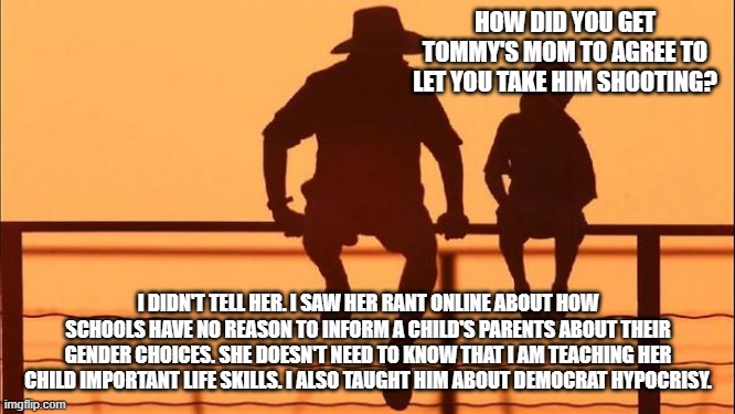Cowboy wisdom, raise a democrat's child, they will never know | HOW DID YOU GET TOMMY'S MOM TO AGREE TO LET YOU TAKE HIM SHOOTING? I DIDN'T TELL HER. I SAW HER RANT ONLINE ABOUT HOW SCHOOLS HAVE NO REASON TO INFORM A CHILD'S PARENTS ABOUT THEIR GENDER CHOICES. SHE DOESN'T NEED TO KNOW THAT I AM TEACHING HER CHILD IMPORTANT LIFE SKILLS. I ALSO TAUGHT HIM ABOUT DEMOCRAT HYPOCRISY. | image tagged in cowboy father and son,raise a democrat child,do not tell them,cowboy wisdom,democrat hypocrisy,parental consent | made w/ Imgflip meme maker