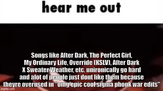 hear me out | Songs like After Dark, The Perfect Girl, My Ordinary Life, Override (KSLV), After Dark X Sweater Weather, etc. unironically go hard and alot of people just dont like them because theyre overused in "omg epic cool sigma phonk war edits" | image tagged in hear me out | made w/ Imgflip meme maker
