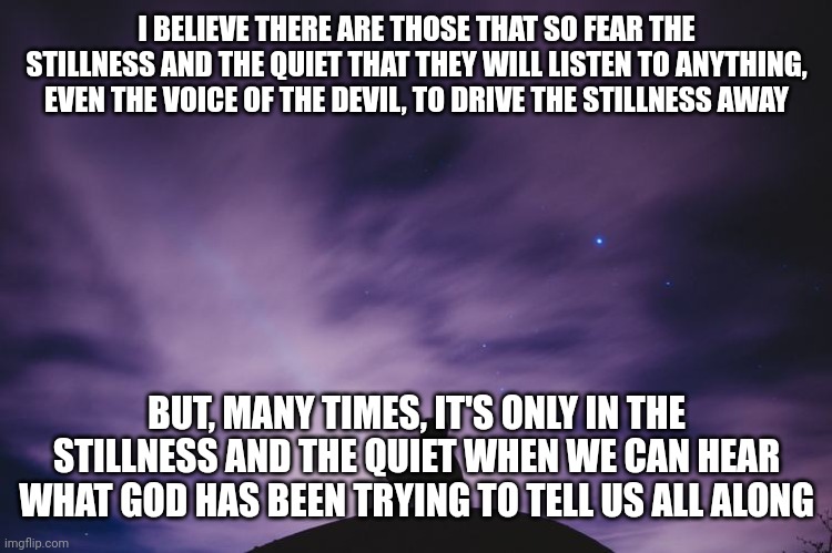 Man alone on hill at night | I BELIEVE THERE ARE THOSE THAT SO FEAR THE STILLNESS AND THE QUIET THAT THEY WILL LISTEN TO ANYTHING, EVEN THE VOICE OF THE DEVIL, TO DRIVE THE STILLNESS AWAY; BUT, MANY TIMES, IT'S ONLY IN THE STILLNESS AND THE QUIET WHEN WE CAN HEAR WHAT GOD HAS BEEN TRYING TO TELL US ALL ALONG | image tagged in man alone on hill at night | made w/ Imgflip meme maker