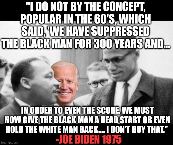 Joe Biden Segregation MLK Malcolm X 1975 | "I DO NOT BY THE CONCEPT, POPULAR IN THE 60'S, WHICH SAID, 'WE HAVE SUPPRESSED THE BLACK MAN FOR 300 YEARS AND... IN ORDER TO EVEN THE SCORE, WE MUST NOW GIVE THE BLACK MAN A HEAD START OR EVEN HOLD THE WHITE MAN BACK.… I DON’T BUY THAT.”; -JOE BIDEN 1975 | made w/ Imgflip meme maker