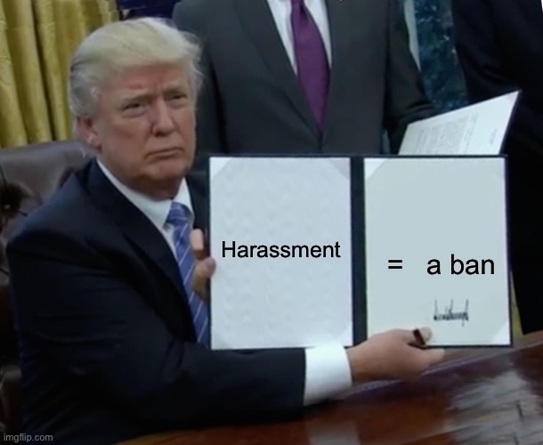 Simple rule that people should already know | Harassment; =   a ban | image tagged in memes,trump bill signing | made w/ Imgflip meme maker