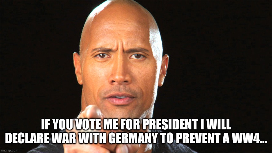 Dwayne the rock for president | IF YOU VOTE ME FOR PRESIDENT I WILL DECLARE WAR WITH GERMANY TO PREVENT A WW4… | image tagged in dwayne the rock for president | made w/ Imgflip meme maker
