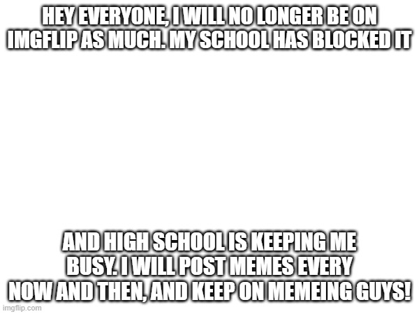 So sorry guys. Nothing I can really do about it. I will miss y'all! | HEY EVERYONE, I WILL NO LONGER BE ON IMGFLIP AS MUCH. MY SCHOOL HAS BLOCKED IT; AND HIGH SCHOOL IS KEEPING ME BUSY. I WILL POST MEMES EVERY NOW AND THEN, AND KEEP ON MEMEING GUYS! | image tagged in sorry | made w/ Imgflip meme maker