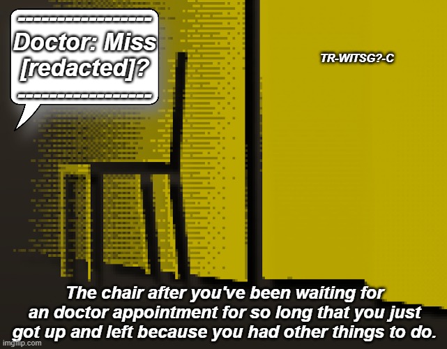 What happens to Impatient patients | -----------------
Doctor: Miss
[redacted]?
-----------------; TR-WITSG?-C; The chair after you've been waiting for an doctor appointment for so long that you just got up and left because you had other things to do. | image tagged in trendwatch,hospital | made w/ Imgflip meme maker