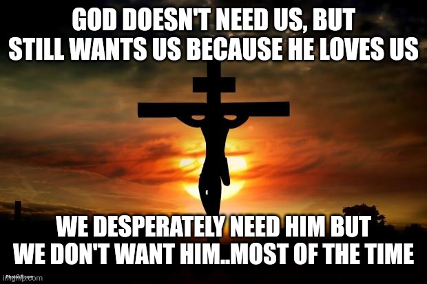 Jesus on the cross | GOD DOESN'T NEED US, BUT STILL WANTS US BECAUSE HE LOVES US; WE DESPERATELY NEED HIM BUT WE DON'T WANT HIM..MOST OF THE TIME | image tagged in jesus on the cross | made w/ Imgflip meme maker