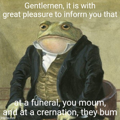 Gentlemen, it is with great pleasure to inform you that | Gentlernen, it is with great pleasure to inforrn you that at a funeral, you moum, and at a crernation, they bum | image tagged in gentlemen it is with great pleasure to inform you that | made w/ Imgflip meme maker