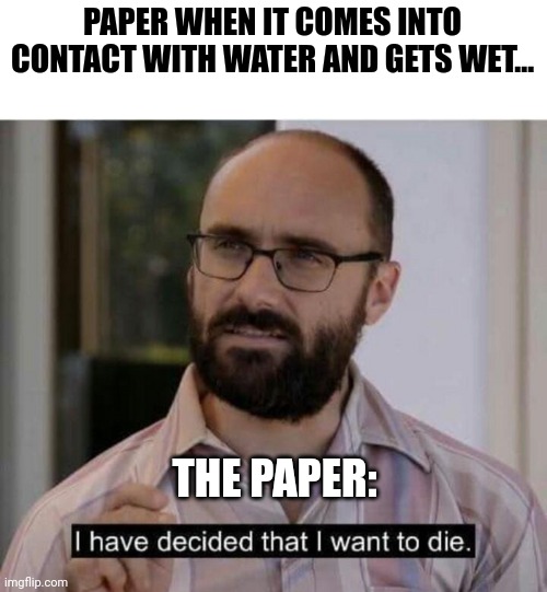 When paper gets wet | PAPER WHEN IT COMES INTO CONTACT WITH WATER AND GETS WET... THE PAPER: | image tagged in i have decided that i want to die | made w/ Imgflip meme maker
