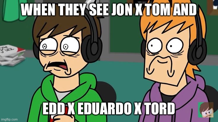 Traumatized Matt and Edd | WHEN THEY SEE JON X TOM AND; EDD X EDUARDO X TORD | image tagged in traumatized matt and edd | made w/ Imgflip meme maker