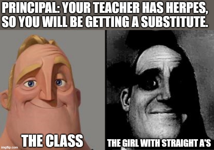 Traumatized Mr. Incredible | PRINCIPAL: YOUR TEACHER HAS HERPES, SO YOU WILL BE GETTING A SUBSTITUTE. THE CLASS; THE GIRL WITH STRAIGHT A'S | image tagged in traumatized mr incredible,dark humor | made w/ Imgflip meme maker