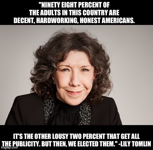 Wisdom from Lily | "NINETY EIGHT PERCENT OF THE ADULTS IN THIS COUNTRY ARE DECENT, HARDWORKING, HONEST AMERICANS. IT'S THE OTHER LOUSY TWO PERCENT THAT GET ALL THE PUBLICITY. BUT THEN, WE ELECTED THEM." -LILY TOMLIN | image tagged in politics | made w/ Imgflip meme maker