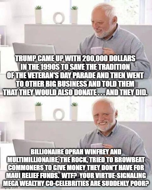 There you go, the difference between genuinely caring and just Virtue-Signaling. | TRUMP CAME UP WITH 200,000 DOLLARS IN THE 1990S TO SAVE THE TRADITION OF THE VETERAN'S DAY PARADE AND THEN WENT TO OTHER BIG BUSINESS AND TOLD THEM THAT THEY WOULD ALSO DONATE . . . AND THEY DID. BILLIONAIRE OPRAH WINFREY AND MULTIMILLIONAIRE, THE ROCK, TRIED TO BROWBEAT COMMONERS TO GIVE MONEY THEY DON'T HAVE FOR MAUI RELIEF FUNDS.  WTF?  YOUR VIRTUE-SIGNALING MEGA WEALTHY CO-CELEBRITIES ARE SUDDENLY POOR? | image tagged in hide the pain harold | made w/ Imgflip meme maker