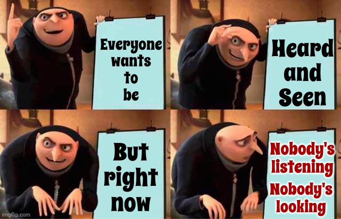 Ah, Look At All The Lonely People | Heard
and
Seen; Everyone
wants
to
be; Nobody's
listening; But
right
now; Nobody's
looking | image tagged in memes,gru's plan,eleanor rigby,lonely people,i see you,i hear you | made w/ Imgflip meme maker
