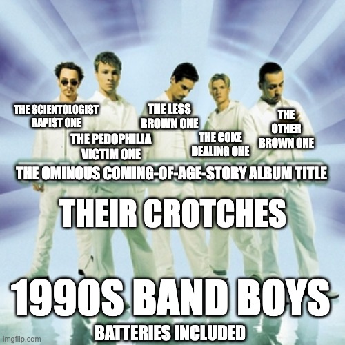 1990s Boy Band | THE OTHER BROWN ONE; THE LESS BROWN ONE; THE SCIENTOLOGIST RAPIST ONE; THE PEDOPHILIA VICTIM ONE; THE COKE DEALING ONE; THE OMINOUS COMING-OF-AGE-STORY ALBUM TITLE; THEIR CROTCHES; 1990S BAND BOYS; BATTERIES INCLUDED | image tagged in music,pop culture | made w/ Imgflip meme maker