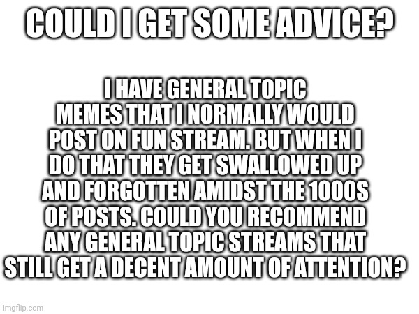 Q for Iceu. | COULD I GET SOME ADVICE? I HAVE GENERAL TOPIC MEMES THAT I NORMALLY WOULD POST ON FUN STREAM. BUT WHEN I DO THAT THEY GET SWALLOWED UP AND FORGOTTEN AMIDST THE 1000S OF POSTS. COULD YOU RECOMMEND ANY GENERAL TOPIC STREAMS THAT STILL GET A DECENT AMOUNT OF ATTENTION? | made w/ Imgflip meme maker