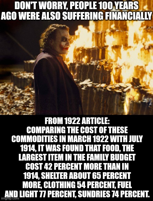 If you woke up in 1923 tomorrow, other than the technological differences, the problems in the country were exactly the same... | DON'T WORRY, PEOPLE 100 YEARS AGO WERE ALSO SUFFERING FINANCIALLY; FROM 1922 ARTICLE:
COMPARING THE COST OF THESE COMMODITIES IN MARCH 1922 WITH JULY 1914, IT WAS FOUND THAT FOOD, THE LARGEST ITEM IN THE FAMILY BUDGET COST 42 PERCENT MORE THAN IN 1914, SHELTER ABOUT 65 PERCENT MORE, CLOTHING 54 PERCENT, FUEL AND LIGHT 77 PERCENT, SUNDRIES 74 PERCENT. | image tagged in joker burning money,history,repeat,real life,what if i told you,truth | made w/ Imgflip meme maker