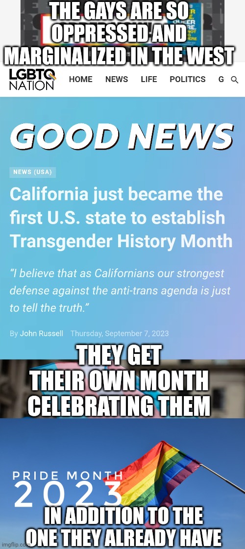 California has declared August as Transgender history month as if they gays don't have enough pride months already | THE GAYS ARE SO OPPRESSED AND MARGINALIZED IN THE WEST; THEY GET THEIR OWN MONTH CELEBRATING THEM; IN ADDITION TO THE ONE THEY ALREADY HAVE | image tagged in california,lgbtq,tired of hearing about transgenders,pride month,stupid liberals,transgender history month | made w/ Imgflip meme maker